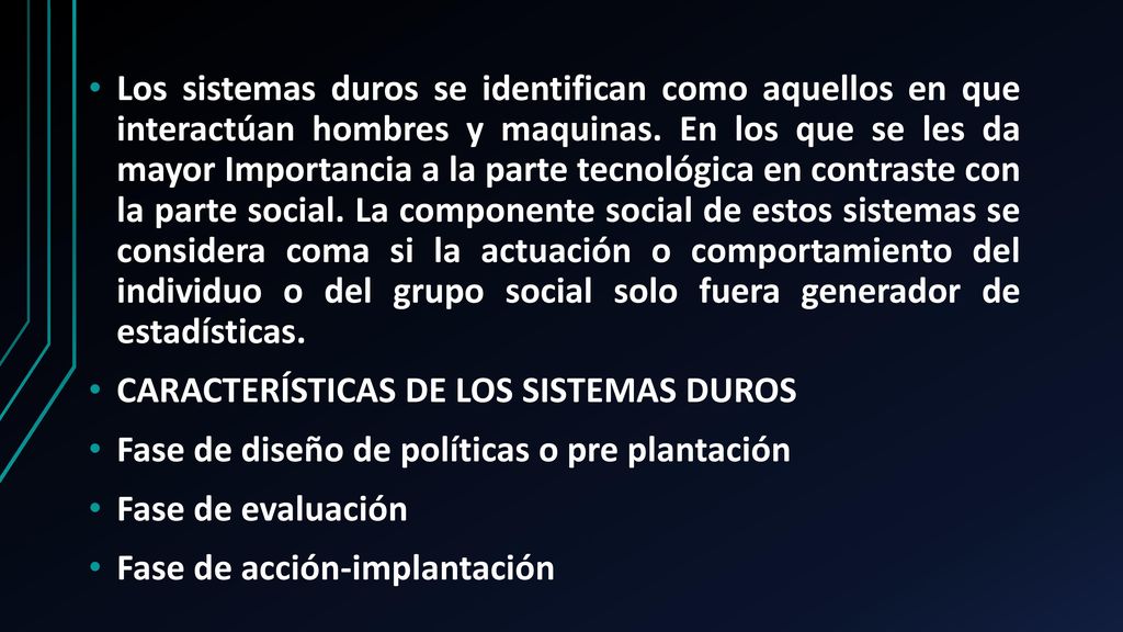 Los sistemas duros se identifican como aquellos en que interactúan hombres y maquinas. En los que se les da mayor Importancia a la parte tecnológica en contraste con la parte social. La componente social de estos sistemas se considera coma si la actuación o comportamiento del individuo o del grupo social solo fuera generador de estadísticas.