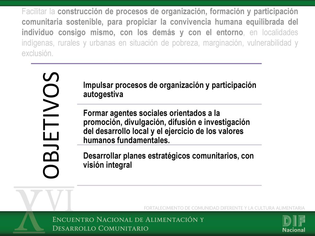 Facilitar la construcción de procesos de organización, formación y participación comunitaria sostenible, para propiciar la convivencia humana equilibrada del individuo consigo mismo, con los demás y con el entorno, en localidades indígenas, rurales y urbanas en situación de pobreza, marginación, vulnerabilidad y exclusión.