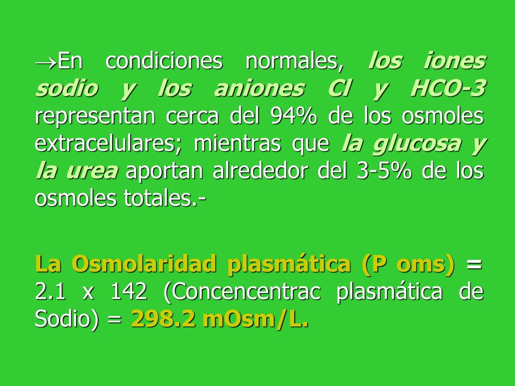 En condiciones normales, los iones sodio y los aniones Cl y HCO-3 representan cerca del 94% de los osmoles extracelulares; mientras que la glucosa y la urea aportan alrededor del 3-5% de los osmoles totales.-