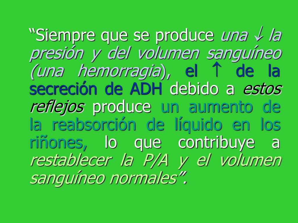 Siempre que se produce una  la presión y del volumen sanguíneo (una hemorragia), el  de la secreción de ADH debido a estos reflejos produce un aumento de la reabsorción de líquido en los riñones, lo que contribuye a restablecer la P/A y el volumen sanguíneo normales .