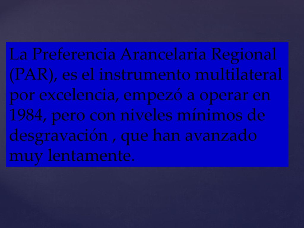 La Preferencia Arancelaria Regional (PAR), es el instrumento multilateral por excelencia, empezó a operar en 1984, pero con niveles mínimos de desgravación , que han avanzado muy lentamente.