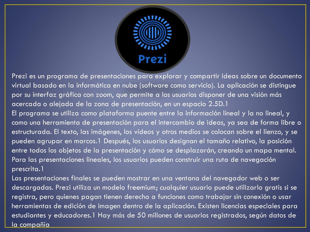 Prezi es un programa de presentaciones para explorar y compartir ideas sobre un documento virtual basado en la informática en nube (software como servicio). La aplicación se distingue por su interfaz gráfica con zoom, que permite a los usuarios disponer de una visión más acercada o alejada de la zona de presentación, en un espacio 2.5D.1