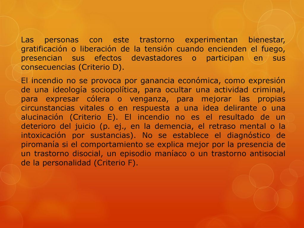 Las personas con este trastorno experimentan bienestar, gratificación o liberación de la tensión cuando encienden el fuego, presencian sus efectos devastadores o participan en sus consecuencias (Criterio D).