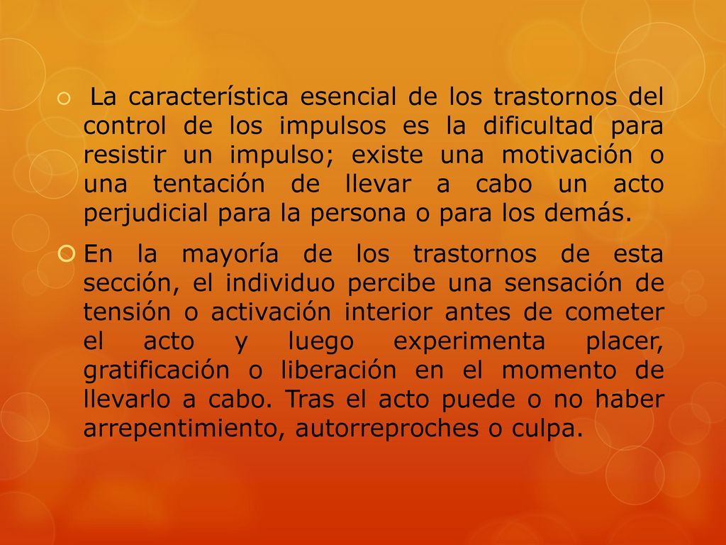 La característica esencial de los trastornos del control de los impulsos es la dificultad para resistir un impulso; existe una motivación o una tentación de llevar a cabo un acto perjudicial para la persona o para los demás.