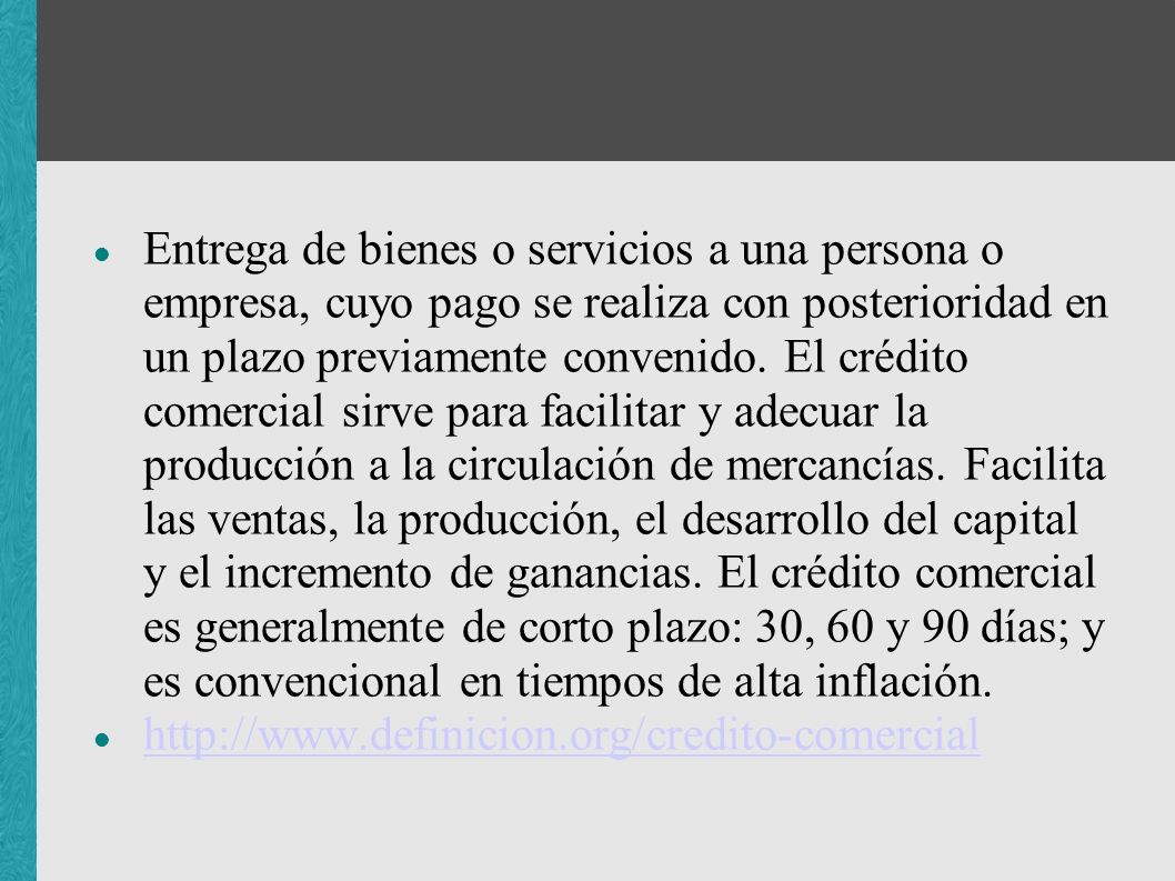 Entrega de bienes o servicios a una persona o empresa, cuyo pago se realiza con posterioridad en un plazo previamente convenido. El crédito comercial sirve para facilitar y adecuar la producción a la circulación de mercancías. Facilita las ventas, la producción, el desarrollo del capital y el incremento de ganancias. El crédito comercial es generalmente de corto plazo: 30, 60 y 90 días; y es convencional en tiempos de alta inflación.