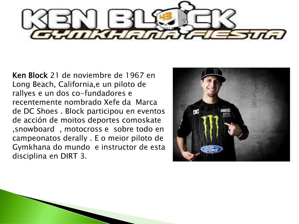 Ken Block 21 de noviembre de 1967 en Long Beach, California,e un piloto de rallyes e un dos co-fundadores e recentemente nombrado Xefe da Marca de DC Shoes .