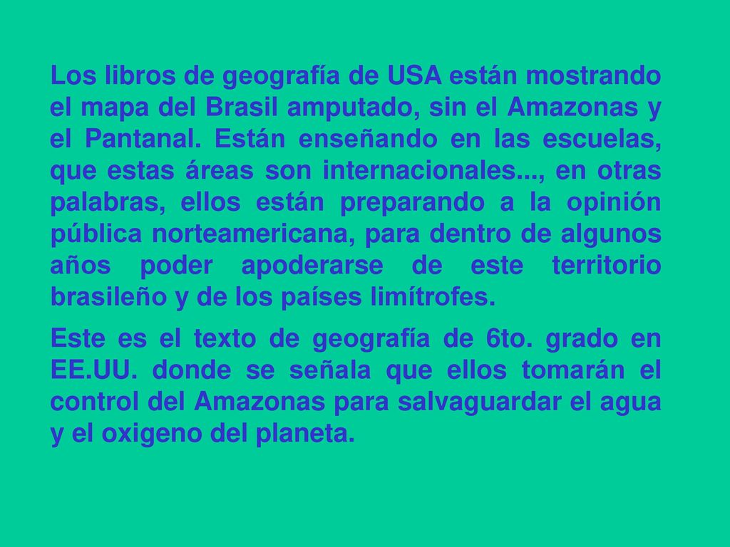 Los libros de geografía de USA están mostrando el mapa del Brasil amputado, sin el Amazonas y el Pantanal. Están enseñando en las escuelas, que estas áreas son internacionales..., en otras palabras, ellos están preparando a la opinión pública norteamericana, para dentro de algunos años poder apoderarse de este territorio brasileño y de los países limítrofes.