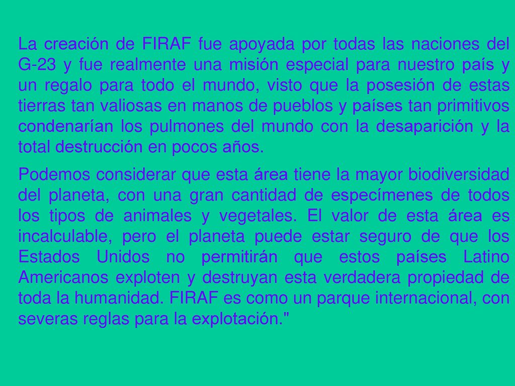 La creación de FIRAF fue apoyada por todas las naciones del G-23 y fue realmente una misión especial para nuestro país y un regalo para todo el mundo, visto que la posesión de estas tierras tan valiosas en manos de pueblos y países tan primitivos condenarían los pulmones del mundo con la desaparición y la total destrucción en pocos años.