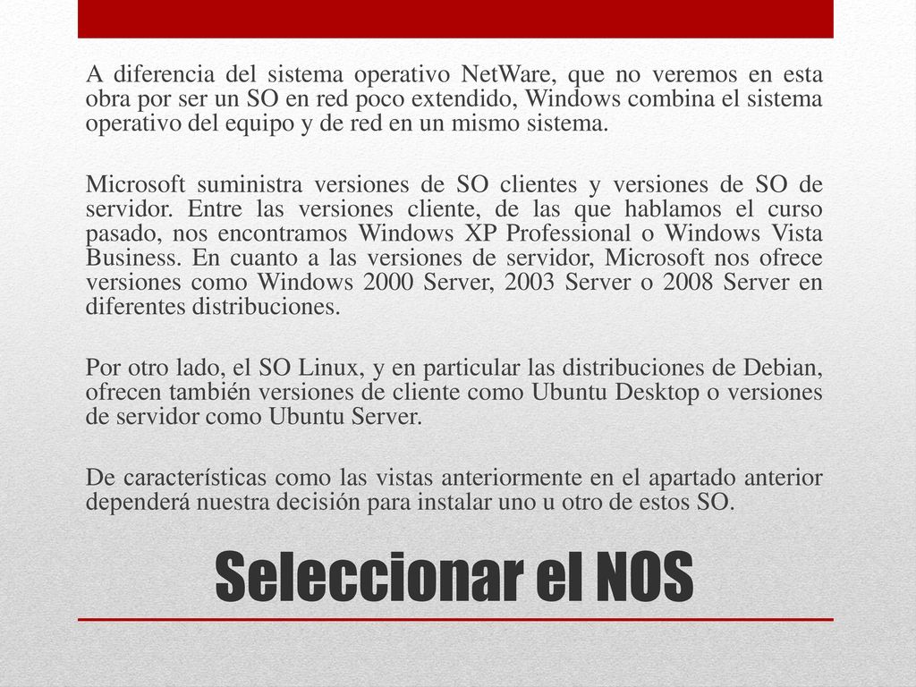 A diferencia del sistema operativo NetWare, que no veremos en esta obra por ser un SO en red poco extendido, Windows combina el sistema operativo del equipo y de red en un mismo sistema. Microsoft suministra versiones de SO clientes y versiones de SO de servidor. Entre las versiones cliente, de las que hablamos el curso pasado, nos encontramos Windows XP Professional o Windows Vista Business. En cuanto a las versiones de servidor, Microsoft nos ofrece versiones como Windows 2000 Server, 2003 Server o 2008 Server en diferentes distribuciones. Por otro lado, el SO Linux, y en particular las distribuciones de Debian, ofrecen también versiones de cliente como Ubuntu Desktop o versiones de servidor como Ubuntu Server. De características como las vistas anteriormente en el apartado anterior dependerá nuestra decisión para instalar uno u otro de estos SO.