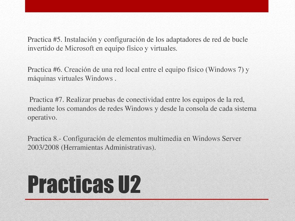Practica #5. Instalación y configuración de los adaptadores de red de bucle invertido de Microsoft en equipo físico y virtuales. Practica #6. Creación de una red local entre el equipo físico (Windows 7) y máquinas virtuales Windows . Practica #7. Realizar pruebas de conectividad entre los equipos de la red, mediante los comandos de redes Windows y desde la consola de cada sistema operativo. Practica 8.- Configuración de elementos multimedia en Windows Server 2003/2008 (Herramientas Administrativas).