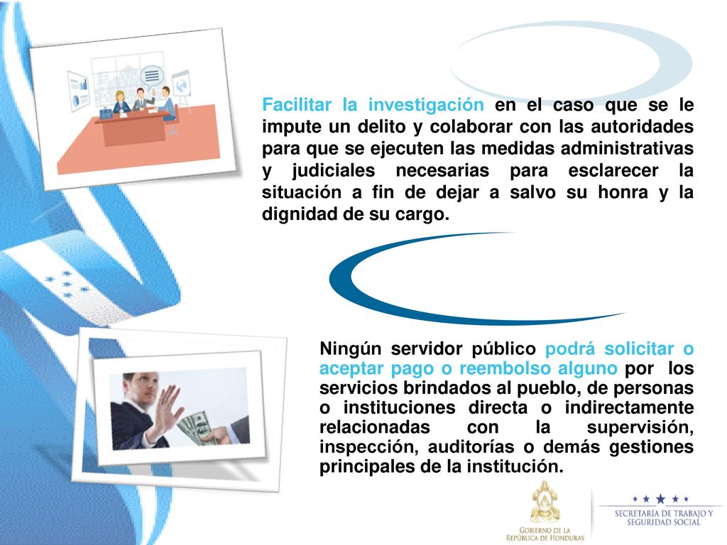 Facilitar la investigación en el caso que se le impute un delito y colaborar con las autoridades para que se ejecuten las medidas administrativas y judiciales necesarias para esclarecer la situación a fin de dejar a salvo su honra y la dignidad de su cargo.