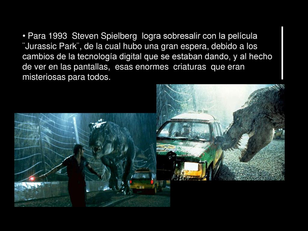 Para 1993 Steven Spielberg logra sobresalir con la película ¨Jurassic Park¨, de la cual hubo una gran espera, debido a los cambios de la tecnología digital que se estaban dando, y al hecho de ver en las pantallas, esas enormes criaturas que eran misteriosas para todos.