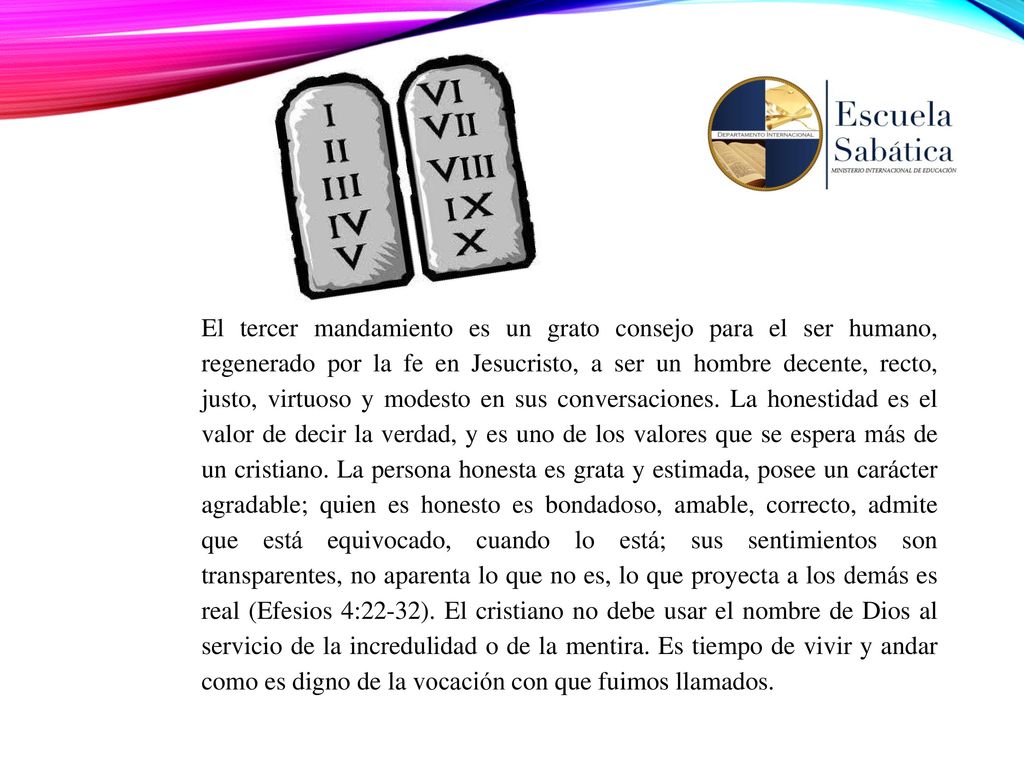 El tercer mandamiento es un grato consejo para el ser humano, regenerado por la fe en Jesucristo, a ser un hombre decente, recto, justo, virtuoso y modesto en sus conversaciones. La honestidad es el valor de decir la verdad, y es uno de los valores que se espera más de un cristiano. La persona honesta es grata y estimada, posee un carácter agradable; quien es honesto es bondadoso, amable, correcto, admite que está equivocado, cuando lo está; sus sentimientos son transparentes, no aparenta lo que no es, lo que proyecta a los demás es real (Efesios 4:22-32). El cristiano no debe usar el nombre de Dios al servicio de la incredulidad o de la mentira. Es tiempo de vivir y andar como es digno de la vocación con que fuimos llamados.