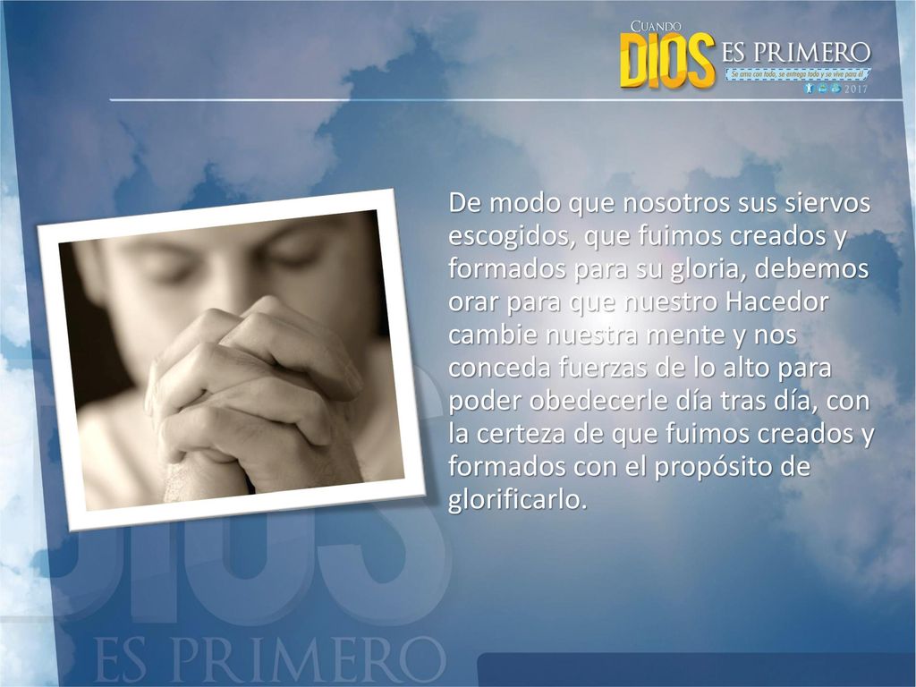 De modo que nosotros sus siervos escogidos, que fuimos creados y formados para su gloria, debemos orar para que nuestro Hacedor cambie nuestra mente y nos conceda fuerzas de lo alto para poder obedecerle día tras día, con la certeza de que fuimos creados y formados con el propósito de glorificarlo.