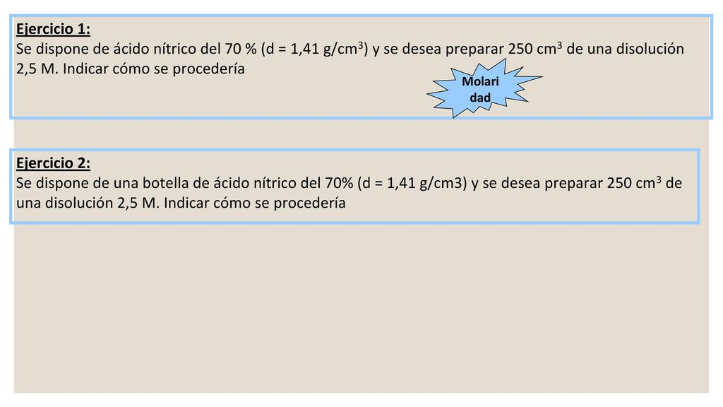 Ejercicio 1: Se dispone de ácido nítrico del 70 % (d = 1,41 g/cm3) y se desea preparar 250 cm3 de una disolución 2,5 M. Indicar cómo se procedería.