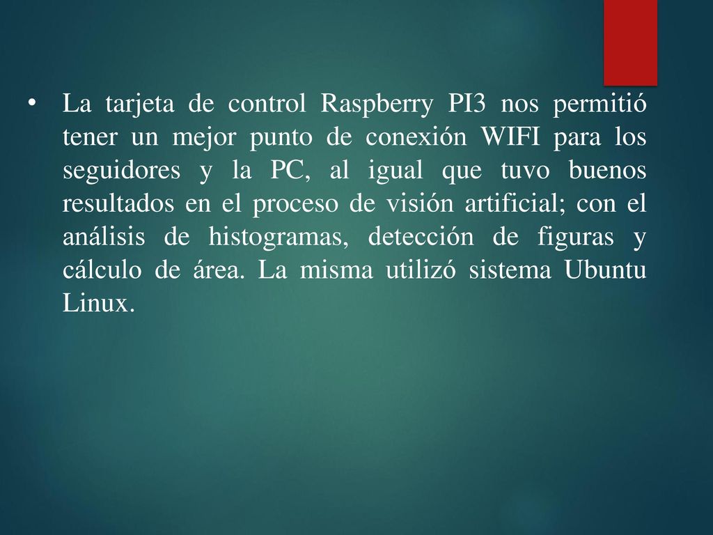 La tarjeta de control Raspberry PI3 nos permitió tener un mejor punto de conexión WIFI para los seguidores y la PC, al igual que tuvo buenos resultados en el proceso de visión artificial; con el análisis de histogramas, detección de figuras y cálculo de área.