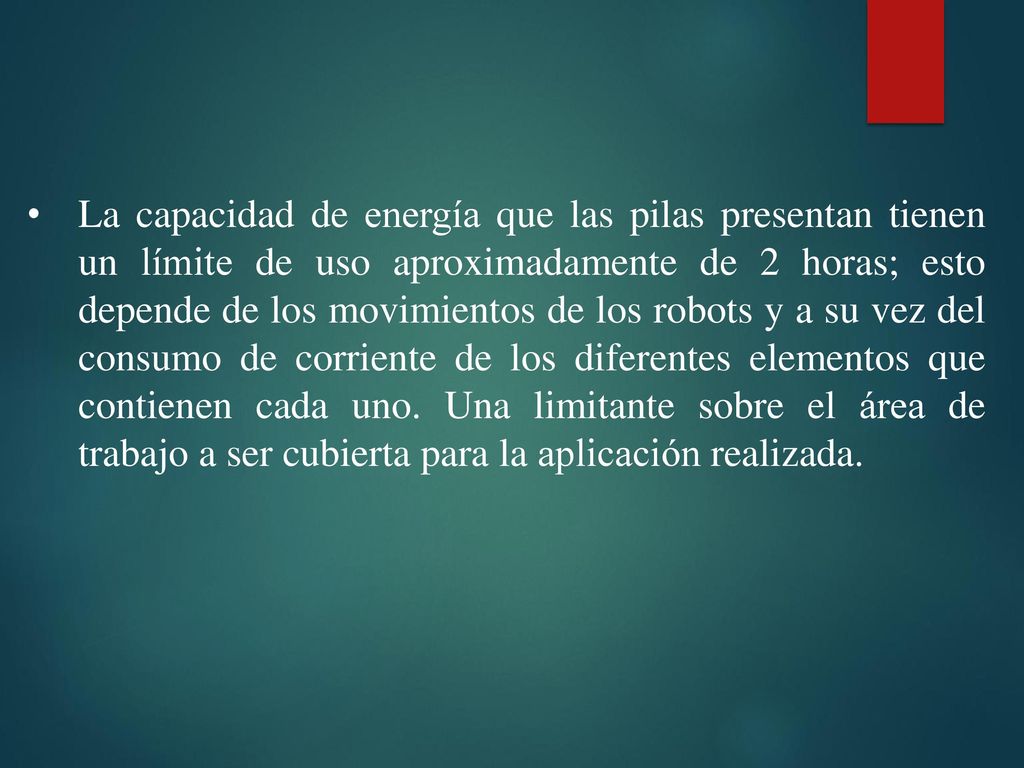 La capacidad de energía que las pilas presentan tienen un límite de uso aproximadamente de 2 horas; esto depende de los movimientos de los robots y a su vez del consumo de corriente de los diferentes elementos que contienen cada uno.