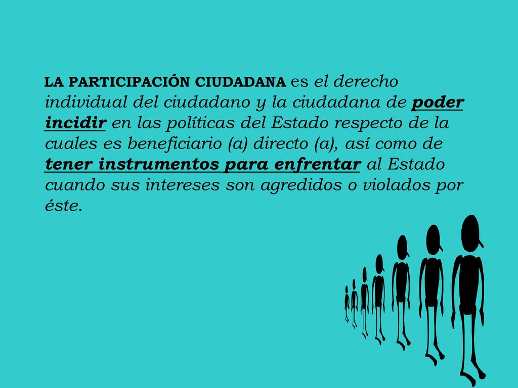 LA PARTICIPACIÓN CIUDADANA es el derecho individual del ciudadano y la ciudadana de poder incidir en las políticas del Estado respecto de la cuales es beneficiario (a) directo (a), así como de tener instrumentos para enfrentar al Estado cuando sus intereses son agredidos o violados por éste.
