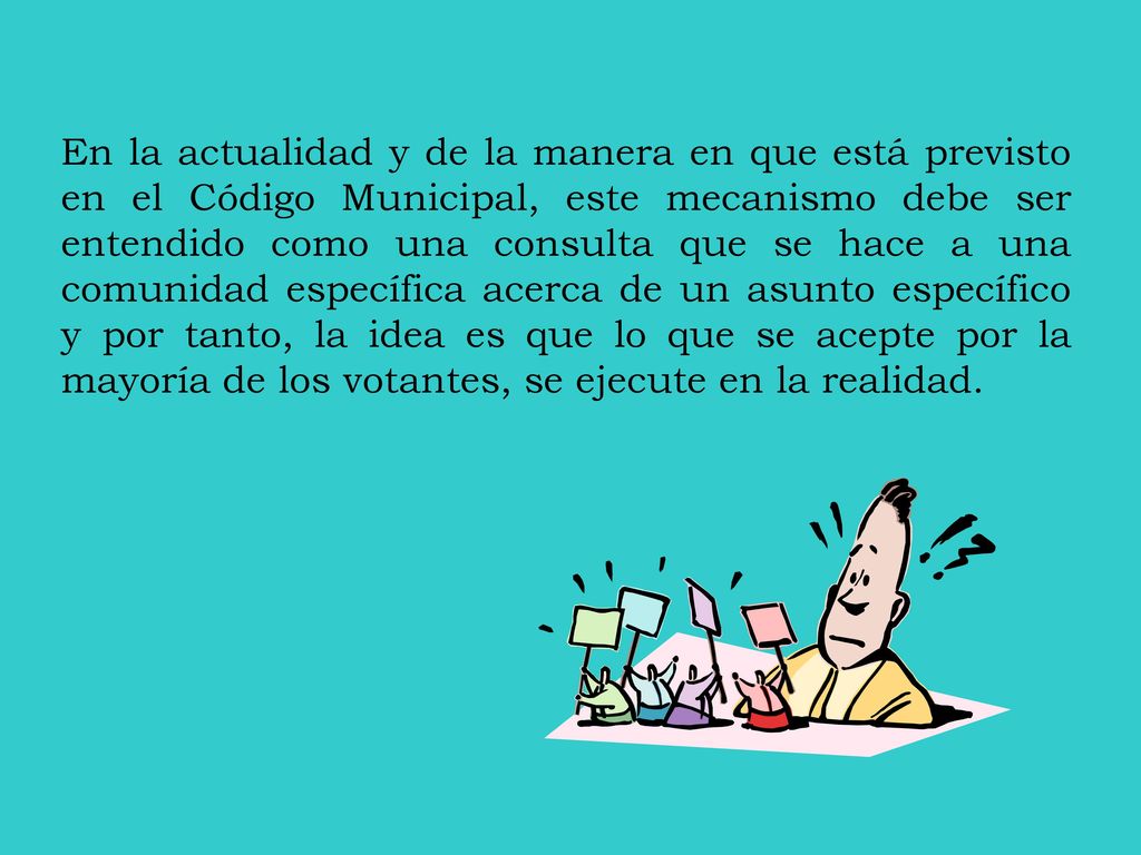 En la actualidad y de la manera en que está previsto en el Código Municipal, este mecanismo debe ser entendido como una consulta que se hace a una comunidad específica acerca de un asunto específico y por tanto, la idea es que lo que se acepte por la mayoría de los votantes, se ejecute en la realidad.