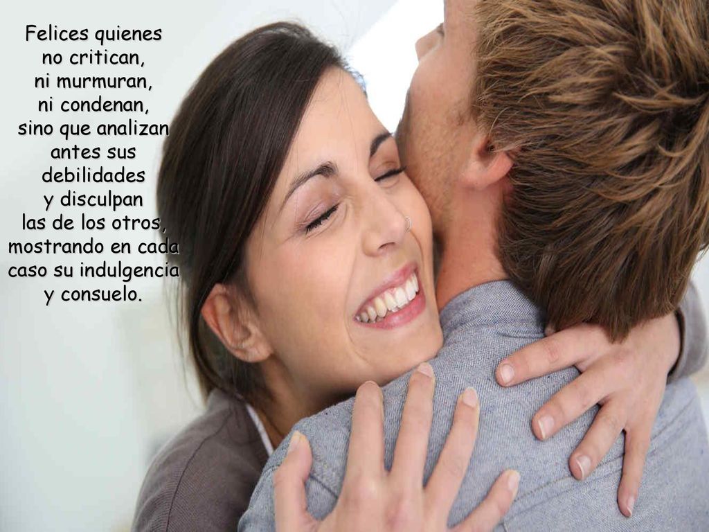 Felices quienes no critican, ni murmuran, ni condenan, sino que analizan antes sus debilidades y disculpan las de los otros, mostrando en cada caso su indulgencia y consuelo.