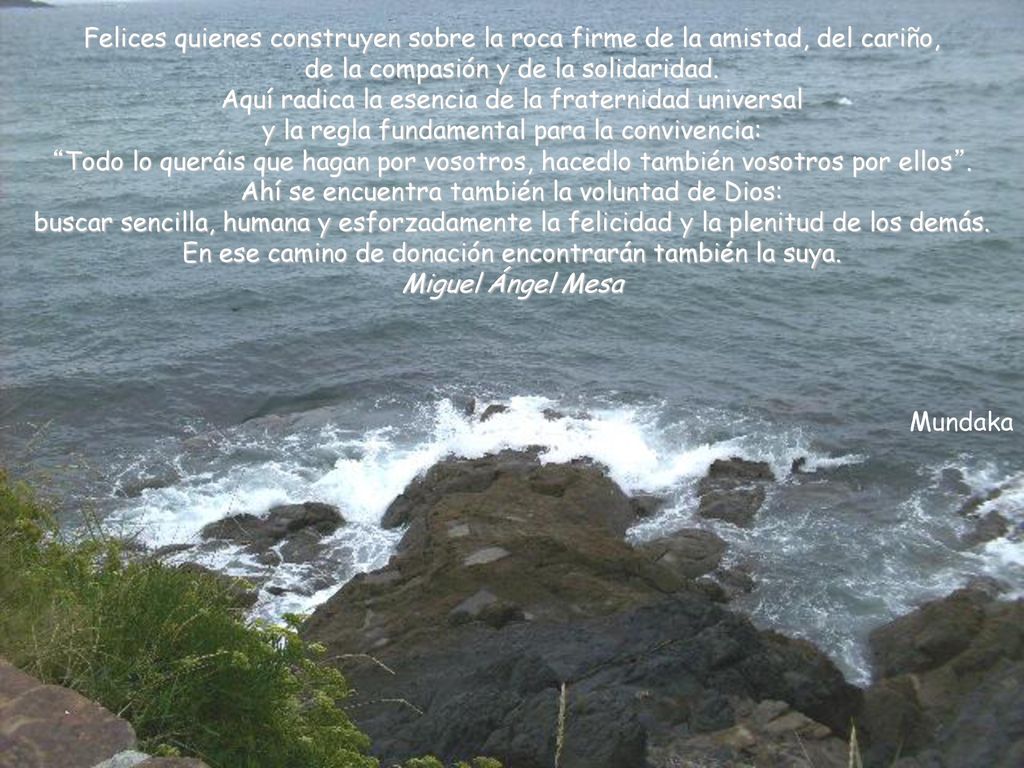 Felices quienes construyen sobre la roca firme de la amistad, del cariño, de la compasión y de la solidaridad. Aquí radica la esencia de la fraternidad universal y la regla fundamental para la convivencia: Todo lo queráis que hagan por vosotros, hacedlo también vosotros por ellos . Ahí se encuentra también la voluntad de Dios: buscar sencilla, humana y esforzadamente la felicidad y la plenitud de los demás. En ese camino de donación encontrarán también la suya.