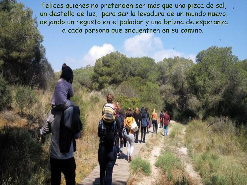 Felices quienes no pretenden ser más que una pizca de sal, un destello de luz, para ser la levadura de un mundo nuevo, dejando un regusto en el paladar y una brizna de esperanza a cada persona que encuentren en su camino.