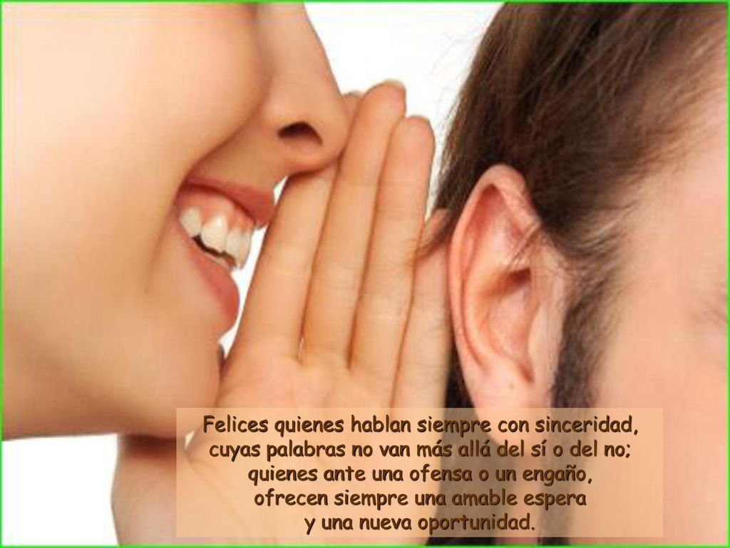 Felices quienes hablan siempre con sinceridad, cuyas palabras no van más allá del sí o del no; quienes ante una ofensa o un engaño, ofrecen siempre una amable espera y una nueva oportunidad.