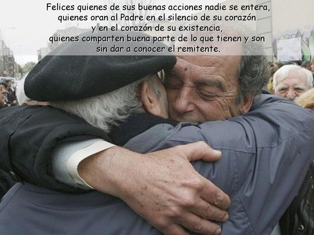 Felices quienes de sus buenas acciones nadie se entera, quienes oran al Padre en el silencio de su corazón y en el corazón de su existencia, quienes comparten buena parte de lo que tienen y son sin dar a conocer el remitente.