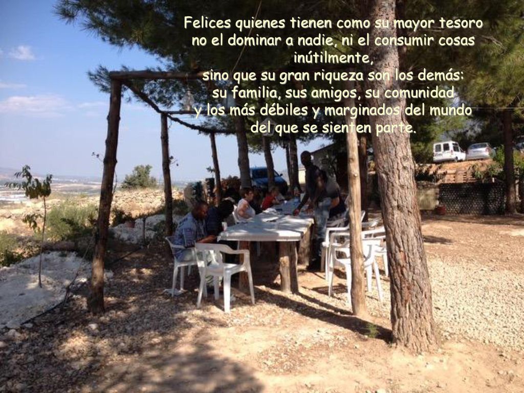Felices quienes tienen como su mayor tesoro no el dominar a nadie, ni el consumir cosas inútilmente, sino que su gran riqueza son los demás: su familia, sus amigos, su comunidad y los más débiles y marginados del mundo del que se sienten parte.