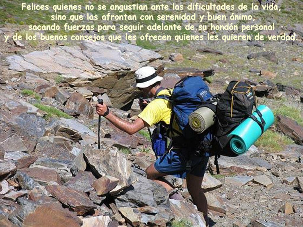 Felices quienes no se angustian ante las dificultades de la vida, sino que las afrontan con serenidad y buen ánimo, sacando fuerzas para seguir adelante de su hondón personal y de los buenos consejos que les ofrecen quienes les quieren de verdad.