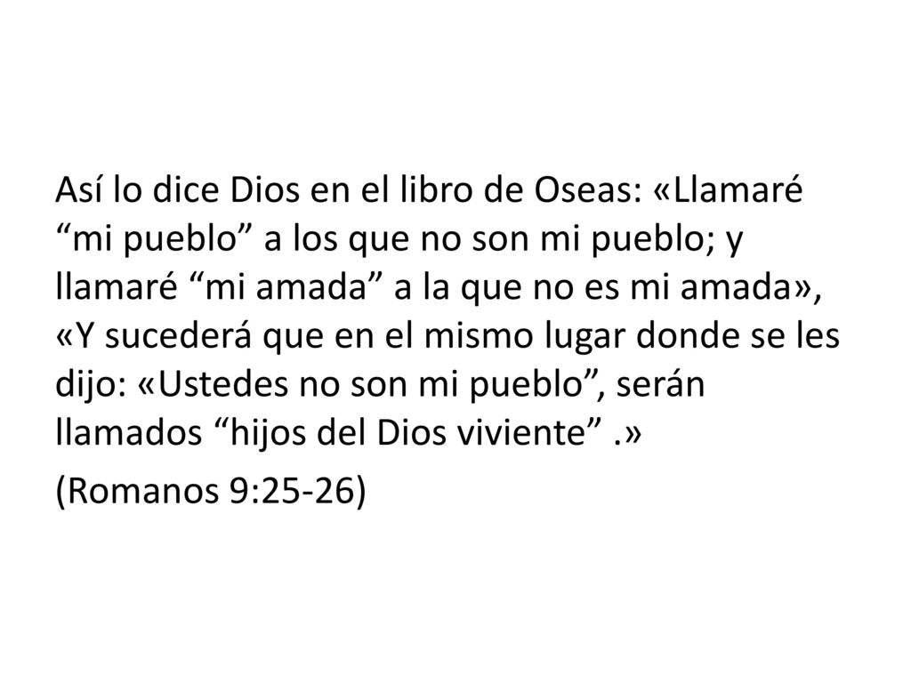 Así lo dice Dios en el libro de Oseas: «Llamaré mi pueblo a los que no son mi pueblo; y llamaré mi amada a la que no es mi amada», «Y sucederá que en el mismo lugar donde se les dijo: «Ustedes no son mi pueblo , serán llamados hijos del Dios viviente .» (Romanos 9:25-26)