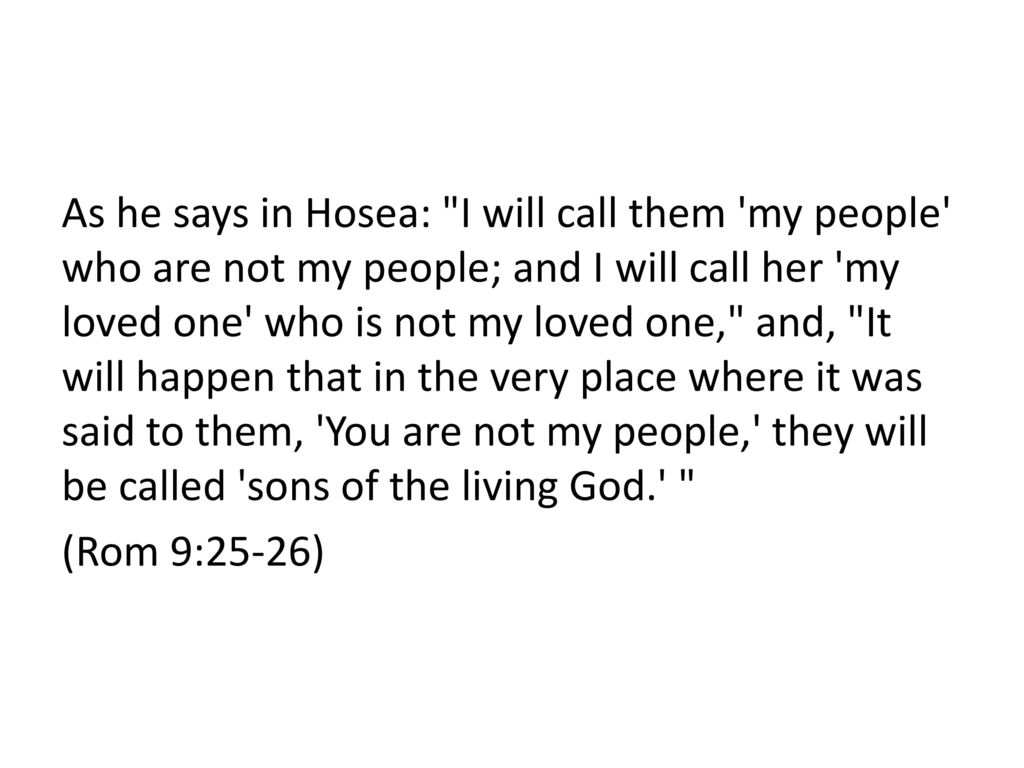 As he says in Hosea: I will call them my people who are not my people; and I will call her my loved one who is not my loved one, and, It will happen that in the very place where it was said to them, You are not my people, they will be called sons of the living God. (Rom 9:25-26)