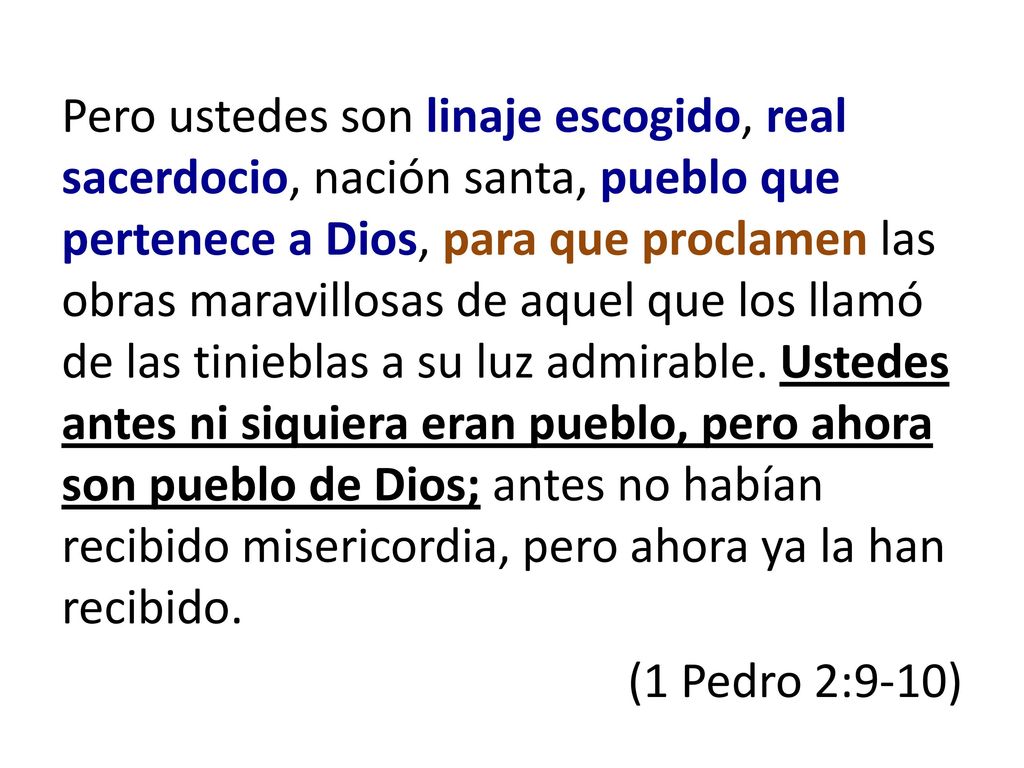 Pero ustedes son linaje escogido, real sacerdocio, nación santa, pueblo que pertenece a Dios, para que proclamen las obras maravillosas de aquel que los llamó de las tinieblas a su luz admirable.