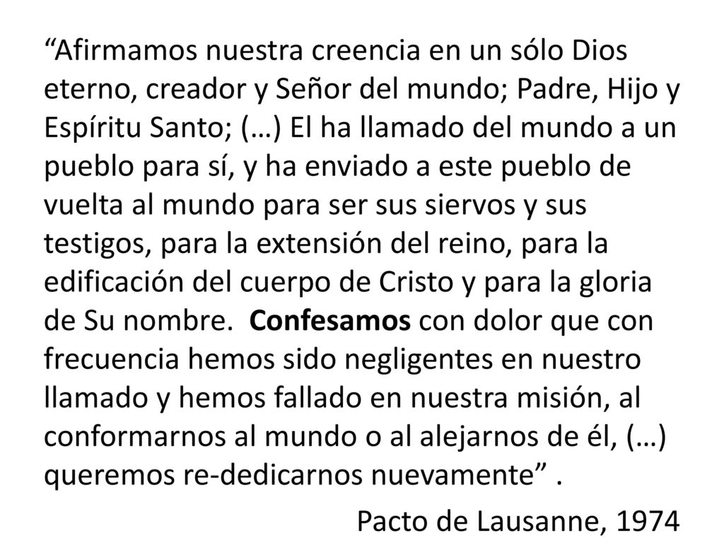 Afirmamos nuestra creencia en un sólo Dios eterno, creador y Señor del mundo; Padre, Hijo y Espíritu Santo; (…) El ha llamado del mundo a un pueblo para sí, y ha enviado a este pueblo de vuelta al mundo para ser sus siervos y sus testigos, para la extensión del reino, para la edificación del cuerpo de Cristo y para la gloria de Su nombre.