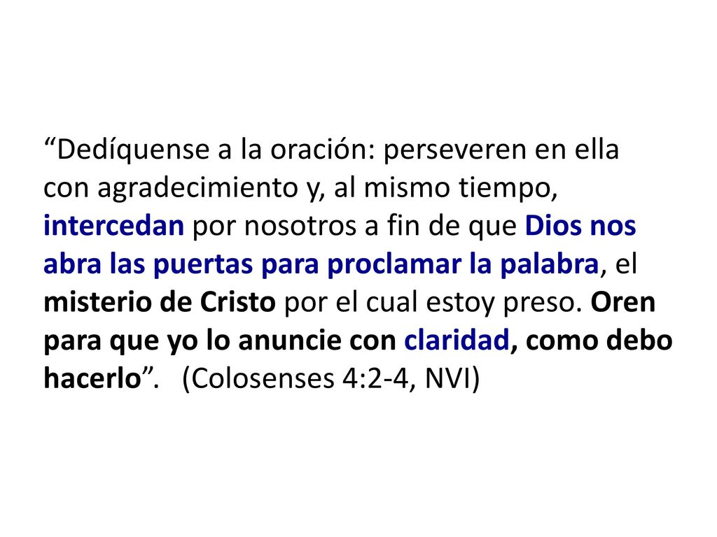 Dedíquense a la oración: perseveren en ella con agradecimiento y, al mismo tiempo, intercedan por nosotros a fin de que Dios nos abra las puertas para proclamar la palabra, el misterio de Cristo por el cual estoy preso.
