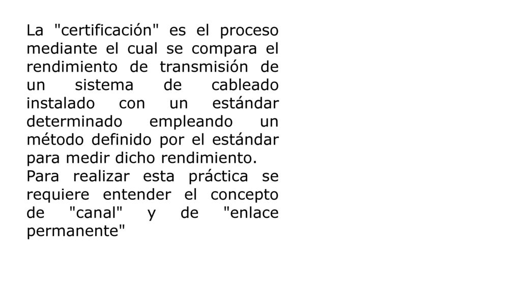 La certificación es el proceso mediante el cual se compara el rendimiento de transmisión de un sistema de cableado instalado con un estándar determinado empleando un método definido por el estándar para medir dicho rendimiento.