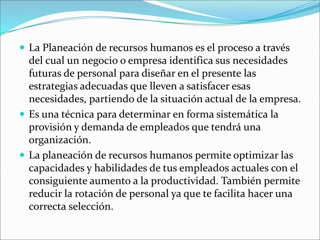 La Planeación de recursos humanos es el proceso a través del cual un negocio o empresa identifica sus necesidades futuras de personal para diseñar en el presente las estrategias adecuadas que lleven a satisfacer esas necesidades, partiendo de la situación actual de la empresa.