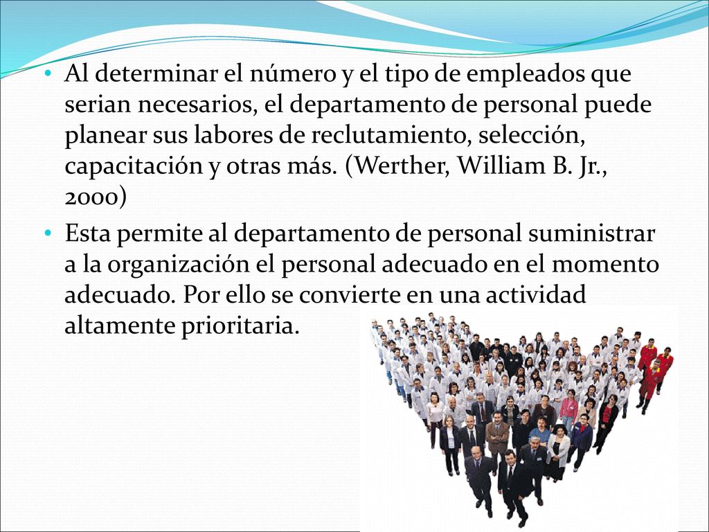 Al determinar el número y el tipo de empleados que serian necesarios, el departamento de personal puede planear sus labores de reclutamiento, selección, capacitación y otras más. (Werther, William B. Jr., 2000)