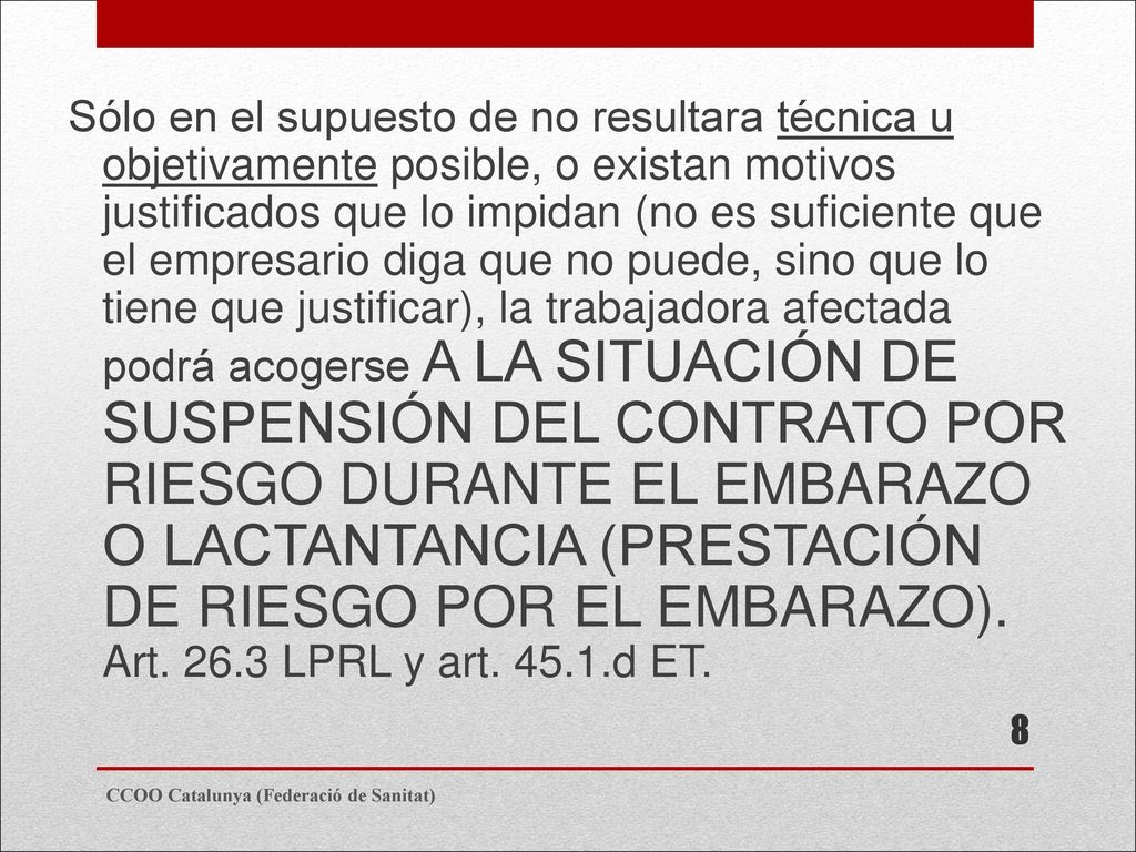 Sólo en el supuesto de no resultara técnica u objetivamente posible, o existan motivos justificados que lo impidan (no es suficiente que el empresario diga que no puede, sino que lo tiene que justificar), la trabajadora afectada podrá acogerse A LA SITUACIÓN DE SUSPENSIÓN DEL CONTRATO POR RIESGO DURANTE EL EMBARAZO O LACTANTANCIA (PRESTACIÓN DE RIESGO POR EL EMBARAZO). Art LPRL y art d ET.