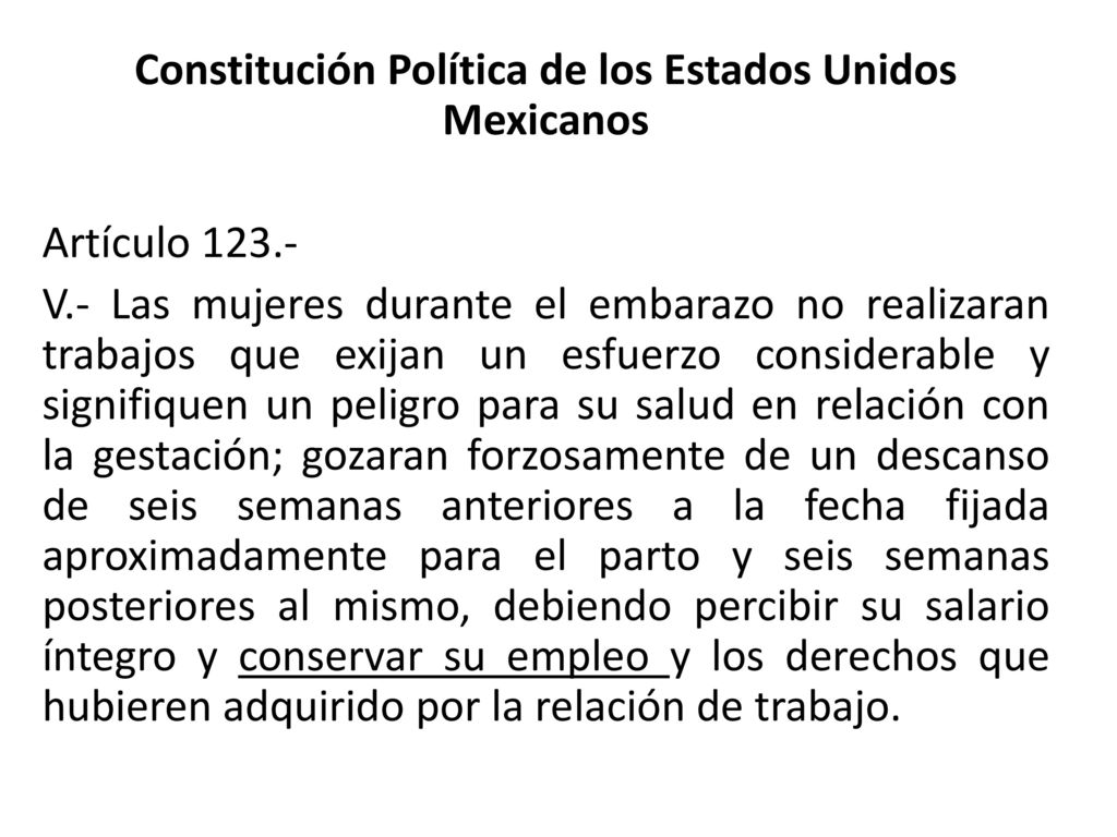 Constitución Política de los Estados Unidos Mexicanos Artículo V.- Las mujeres durante el embarazo no realizaran trabajos que exijan un esfuerzo considerable y signifiquen un peligro para su salud en relación con la gestación; gozaran forzosamente de un descanso de seis semanas anteriores a la fecha fijada aproximadamente para el parto y seis semanas posteriores al mismo, debiendo percibir su salario íntegro y conservar su empleo y los derechos que hubieren adquirido por la relación de trabajo.