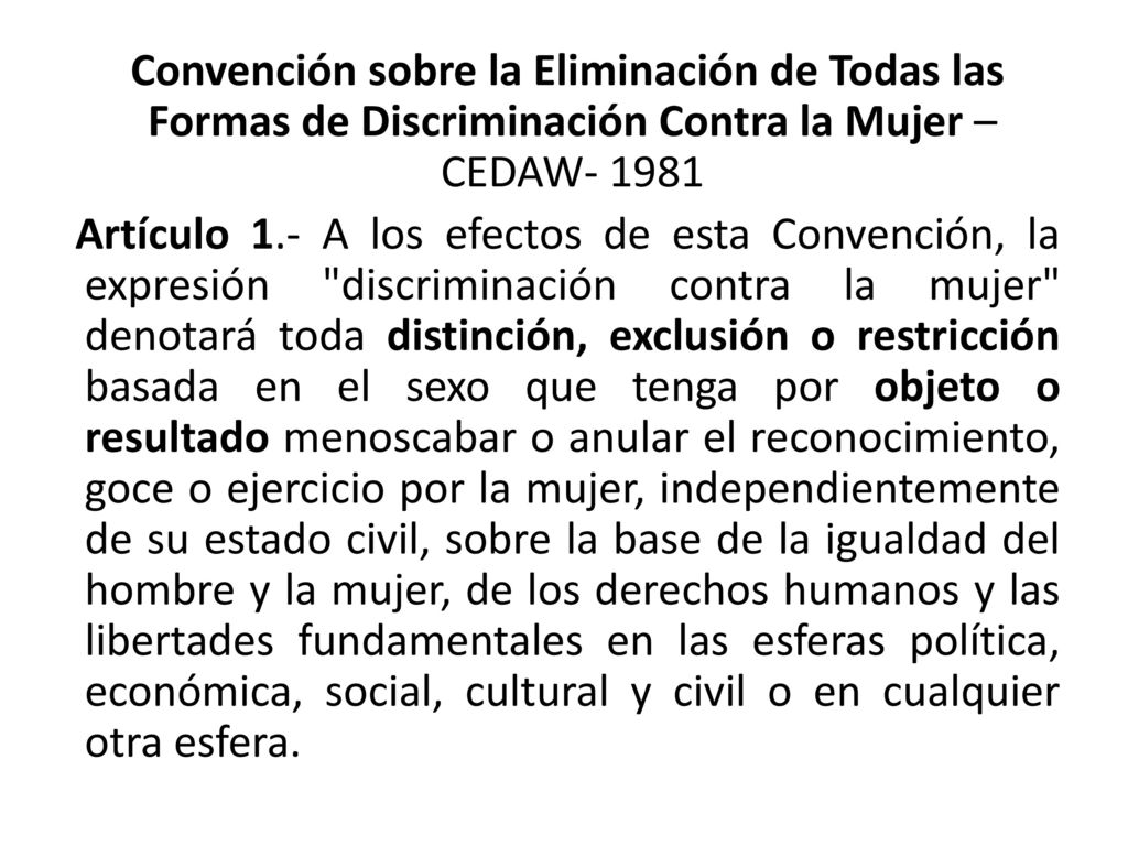 Convención sobre la Eliminación de Todas las Formas de Discriminación Contra la Mujer –CEDAW Artículo 1.- A los efectos de esta Convención, la expresión discriminación contra la mujer denotará toda distinción, exclusión o restricción basada en el sexo que tenga por objeto o resultado menoscabar o anular el reconocimiento, goce o ejercicio por la mujer, independientemente de su estado civil, sobre la base de la igualdad del hombre y la mujer, de los derechos humanos y las libertades fundamentales en las esferas política, económica, social, cultural y civil o en cualquier otra esfera.