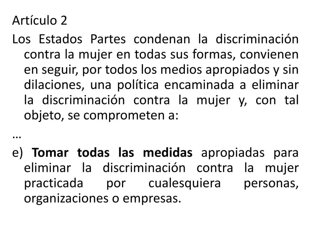 Artículo 2 Los Estados Partes condenan la discriminación contra la mujer en todas sus formas, convienen en seguir, por todos los medios apropiados y sin dilaciones, una política encaminada a eliminar la discriminación contra la mujer y, con tal objeto, se comprometen a: … e) Tomar todas las medidas apropiadas para eliminar la discriminación contra la mujer practicada por cualesquiera personas, organizaciones o empresas.
