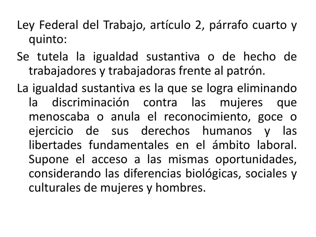 Ley Federal del Trabajo, artículo 2, párrafo cuarto y quinto: Se tutela la igualdad sustantiva o de hecho de trabajadores y trabajadoras frente al patrón.
