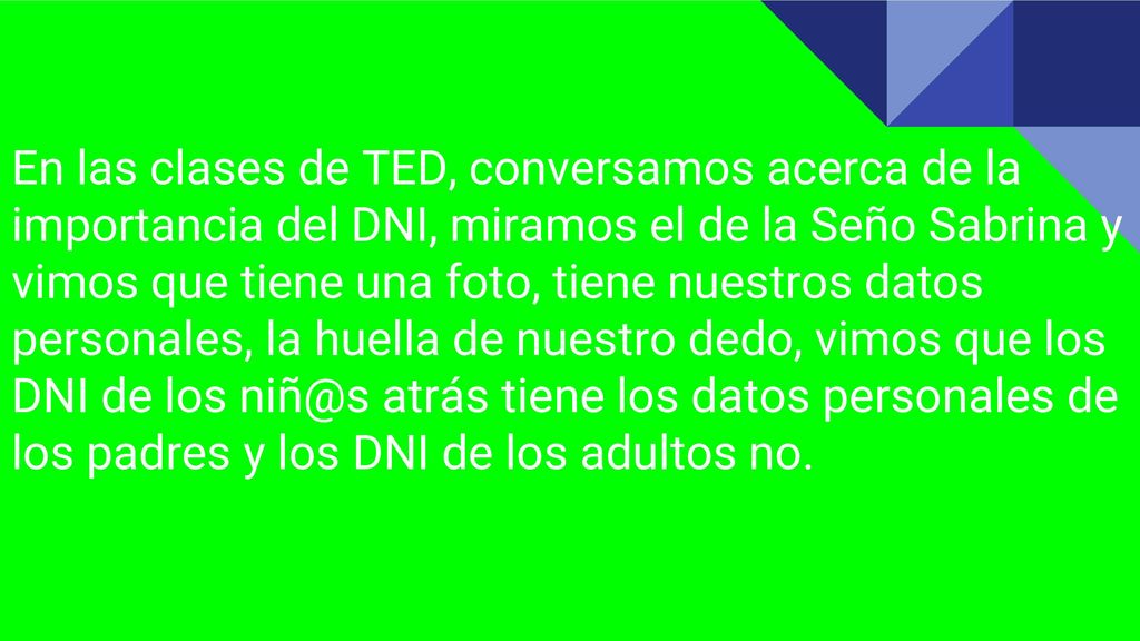 En las clases de TED, conversamos acerca de la importancia del DNI, miramos el de la Seño Sabrina y vimos que tiene una foto, tiene nuestros datos personales, la huella de nuestro dedo, vimos que los DNI de los atrás tiene los datos personales de los padres y los DNI de los adultos no.