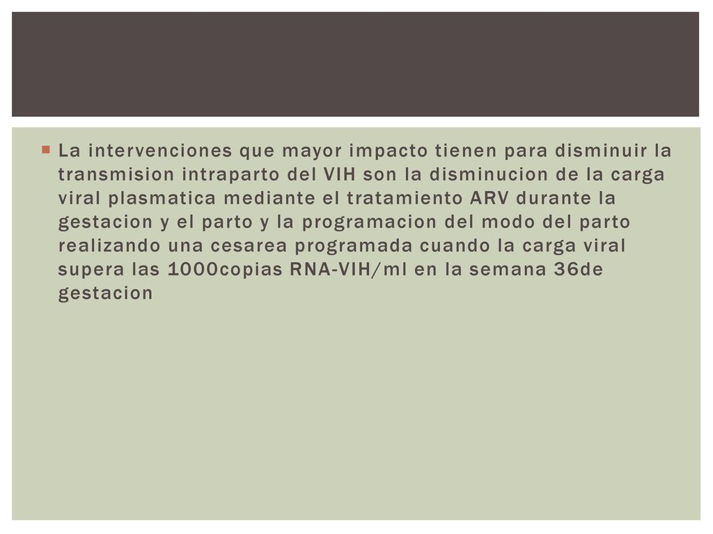 La intervenciones que mayor impacto tienen para disminuir la transmision intraparto del VIH son la disminucion de la carga viral plasmatica mediante el tratamiento ARV durante la gestacion y el parto y la programacion del modo del parto realizando una cesarea programada cuando la carga viral supera las 1000copias RNA-VIH/ml en la semana 36de gestacion