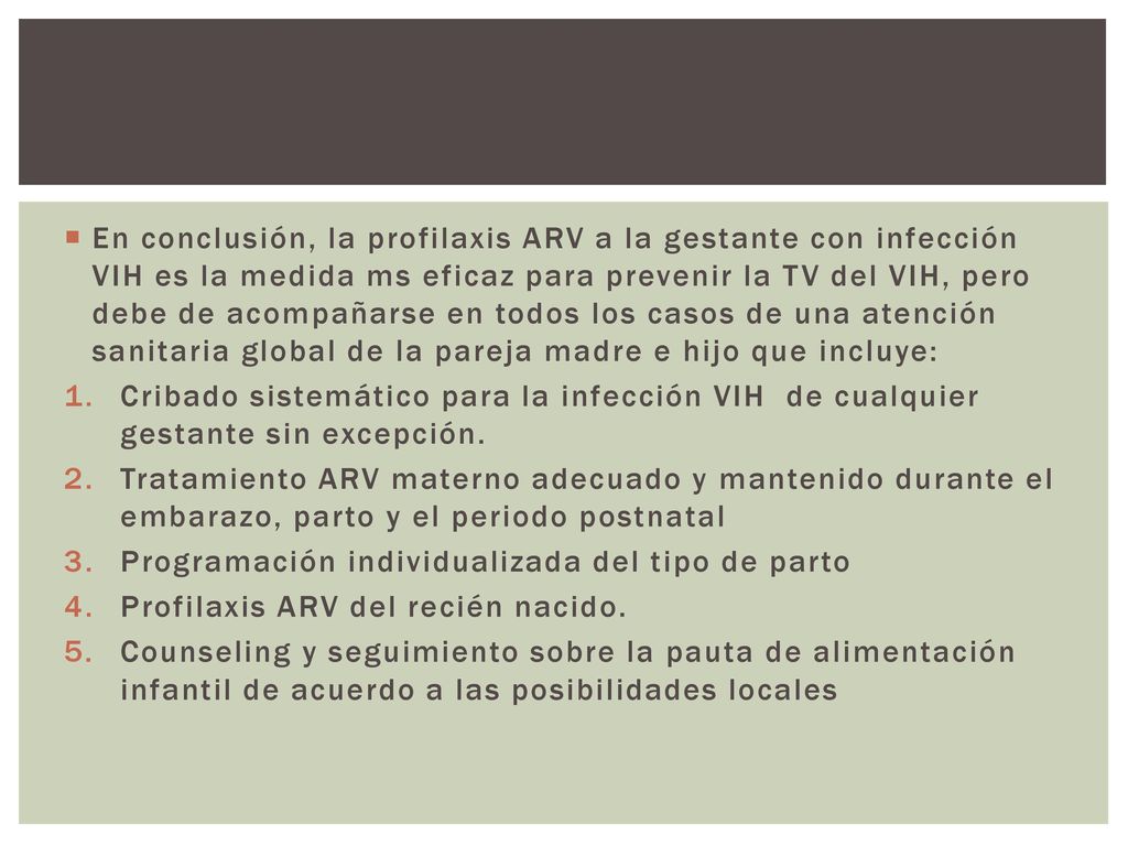 En conclusión, la profilaxis ARV a la gestante con infección VIH es la medida ms eficaz para prevenir la TV del VIH, pero debe de acompañarse en todos los casos de una atención sanitaria global de la pareja madre e hijo que incluye:
