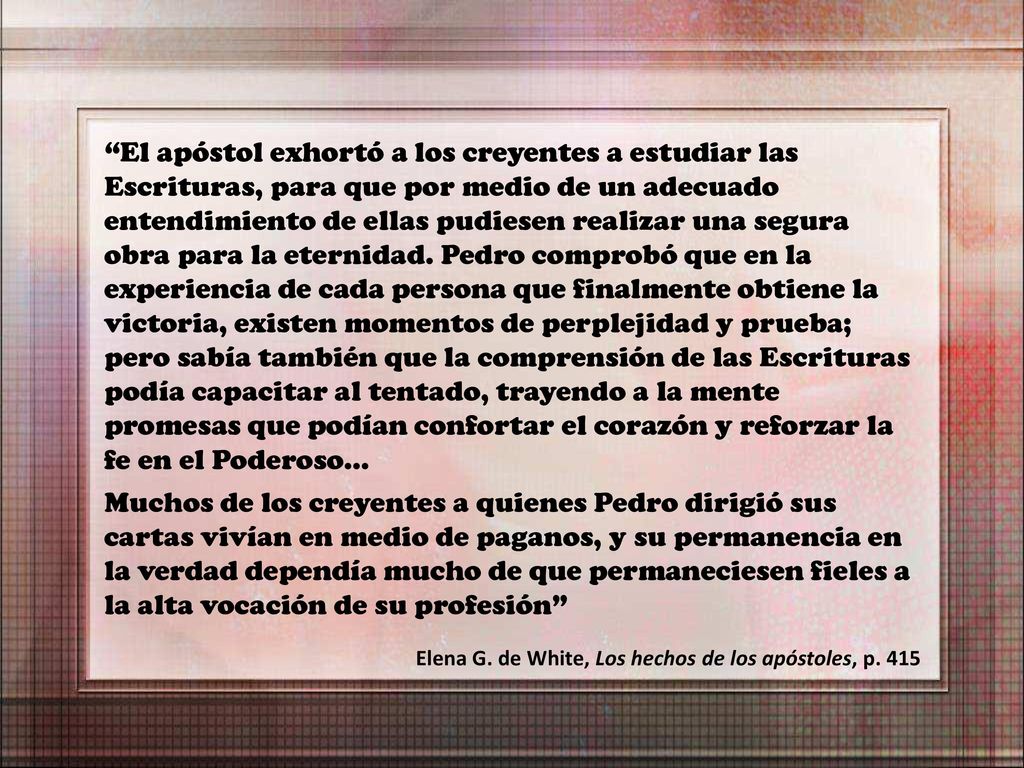 El apóstol exhortó a los creyentes a estudiar las Escrituras, para que por medio de un adecuado entendimiento de ellas pudiesen realizar una segura obra para la eternidad. Pedro comprobó que en la experiencia de cada persona que finalmente obtiene la victoria, existen momentos de perplejidad y prueba; pero sabía también que la comprensión de las Escrituras podía capacitar al tentado, trayendo a la mente promesas que podían confortar el corazón y reforzar la fe en el Poderoso…