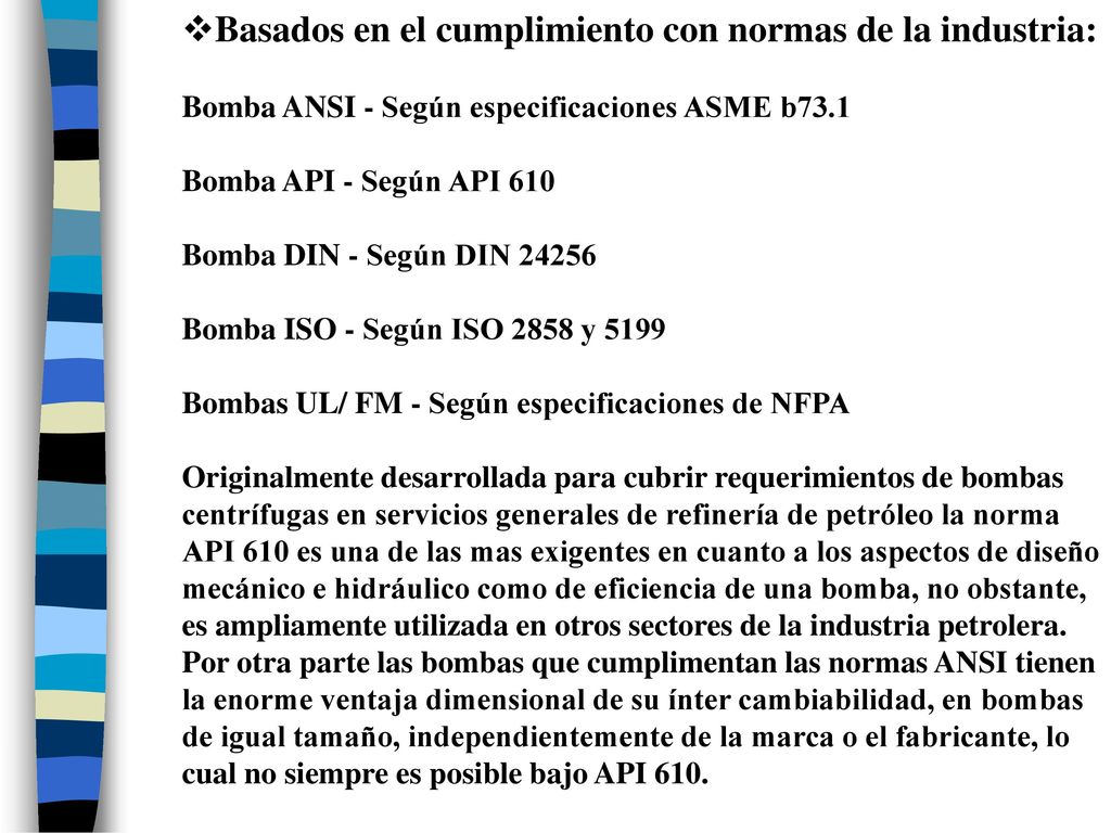 Basados en el cumplimiento con normas de la industria: Bomba ANSI - Según especificaciones ASME b73.1 Bomba API - Según API 610 Bomba DIN - Según DIN Bomba ISO - Según ISO 2858 y 5199 Bombas UL/ FM - Según especificaciones de NFPA Originalmente desarrollada para cubrir requerimientos de bombas centrífugas en servicios generales de refinería de petróleo la norma API 610 es una de las mas exigentes en cuanto a los aspectos de diseño mecánico e hidráulico como de eficiencia de una bomba, no obstante, es ampliamente utilizada en otros sectores de la industria petrolera.