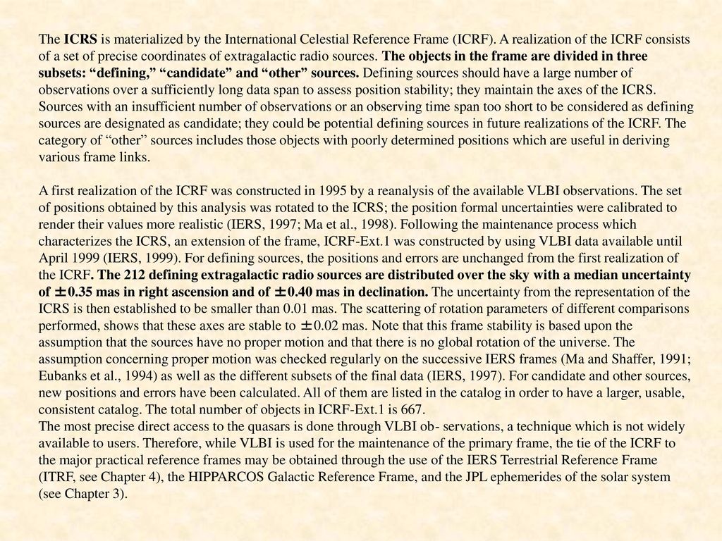 The ICRS is materialized by the International Celestial Reference Frame (ICRF). A realization of the ICRF consists of a set of precise coordinates of extragalactic radio sources. The objects in the frame are divided in three subsets: defining, candidate and other sources. Defining sources should have a large number of observations over a sufficiently long data span to assess position stability; they maintain the axes of the ICRS. Sources with an insufficient number of observations or an observing time span too short to be considered as defining sources are designated as candidate; they could be potential defining sources in future realizations of the ICRF. The category of other sources includes those objects with poorly determined positions which are useful in deriving various frame links.