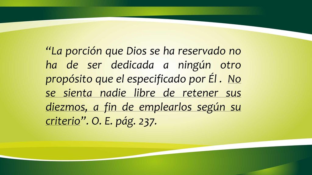 La porción que Dios se ha reservado no ha de ser dedicada a ningún otro propósito que el especificado por Él . No se sienta nadie libre de retener sus diezmos, a fin de emplearlos según su criterio . O. E. pág. 237.